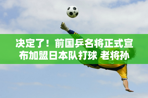 决定了！前国乒名将正式宣布加盟日本队打球 老将孙颖莎退队后将自力更生