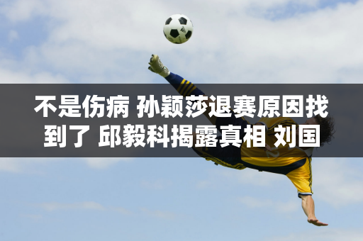 不是伤病 孙颖莎退赛原因找到了 邱毅科揭露真相 刘国梁不应该犯错