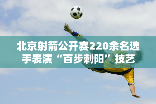 北京射箭公开赛220余名选手表演“百步刺阳”技艺