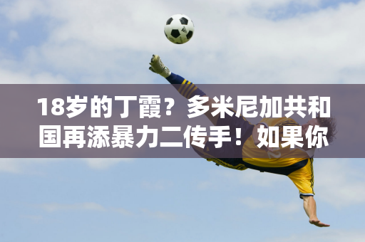 18岁的丁霞？多米尼加共和国再添暴力二传手！如果你的身体素质太好了 你可以参加5届奥运会