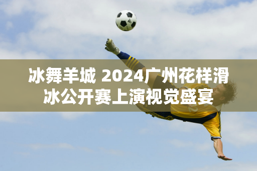 冰舞羊城 2024广州花样滑冰公开赛上演视觉盛宴