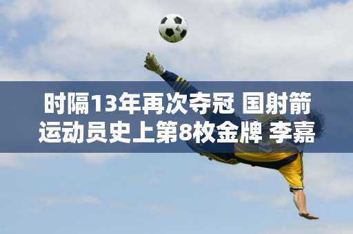 时隔13年再次夺冠 国射箭运动员史上第8枚金牌 李嘉曼的胜利确实不容易