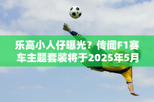 乐高小人仔曝光？传闻F1赛车主题套装将于2025年5月推出