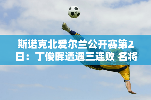 斯诺克北爱尔兰公开赛第2日：丁俊晖遭遇三连败 名将肖国栋能否闯过首轮？