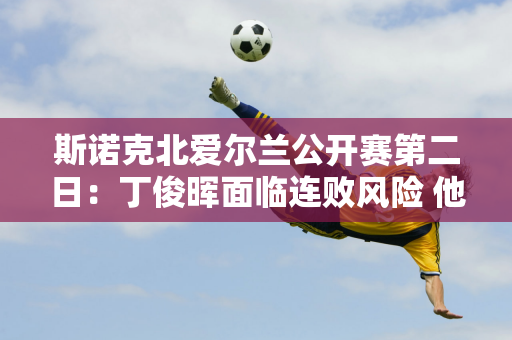 斯诺克北爱尔兰公开赛第二日：丁俊晖面临连败风险 他能击败嘉辉吗？