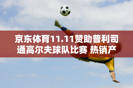 京东体育11.11赞助普利司通高尔夫球队比赛 热销产品直销等多重福利