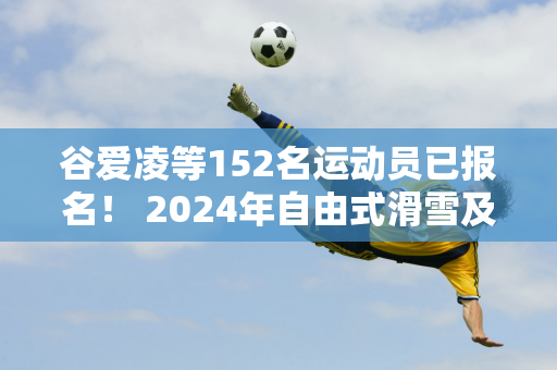 谷爱凌等152名运动员已报名！ 2024年自由式滑雪及单板滑雪U型池世界杯将于12月在张家口举行