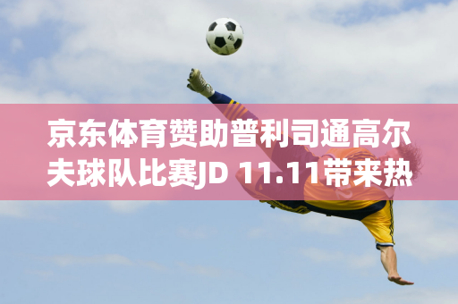 京东体育赞助普利司通高尔夫球队比赛JD 11.11带来热销产品直打、10折等福利