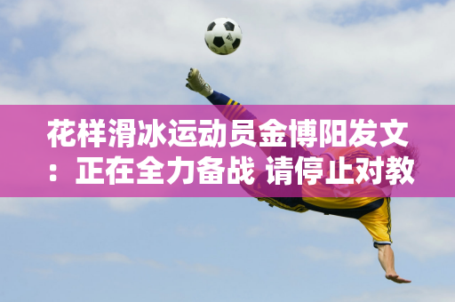 花样滑冰运动员金博阳发文：正在全力备战 请停止对教练进行无端猜测和言语攻击