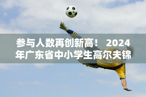 参与人数再创新高！ 2024年广东省中小学生高尔夫锦标赛圆满落幕