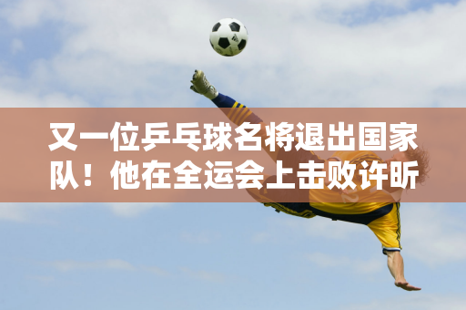 又一位乒乓球名将退出国家队！他在全运会上击败许昕、王楚钦 获得男单亚军