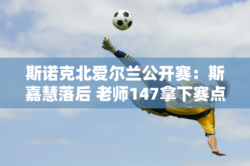 斯诺克北爱尔兰公开赛：斯嘉慧落后 老师147拿下赛点 斯莱瑟爆冷屈居亚军？