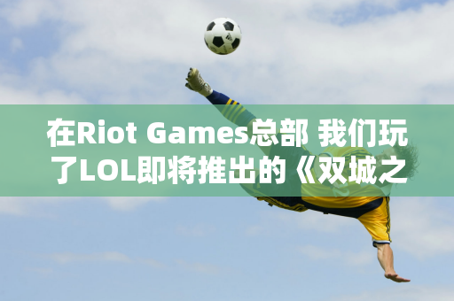 在Riot Games总部 我们玩了LOL即将推出的《双城之战》个角色