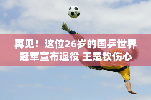 再见！这位26岁的国乒世界冠军宣布退役 王楚钦伤心地结束了自己13年的国足生涯