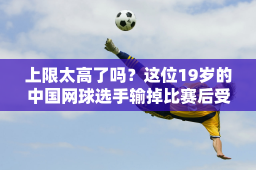 上限太高了吗？这位19岁的中国网球选手输掉比赛后受到质疑 并被对手凶猛的发球带走