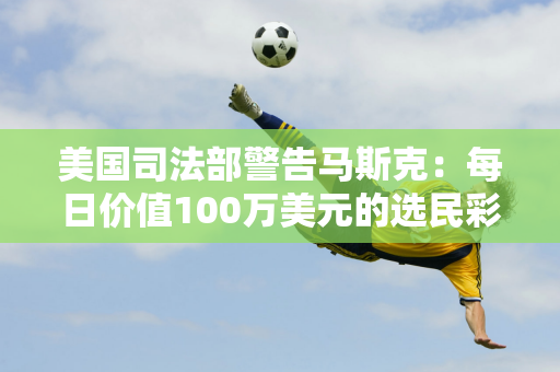 美国司法部警告马斯克：每日价值100万美元的选民彩票涉嫌违法