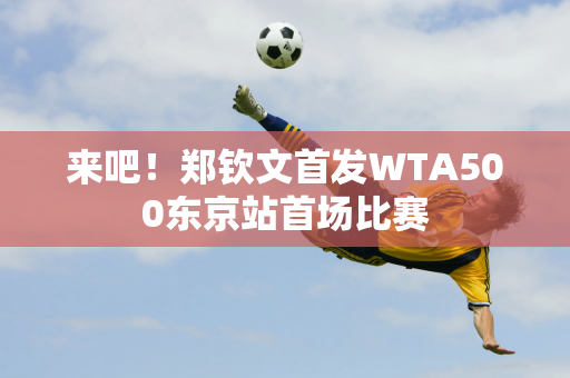 来吧！郑钦文首发WTA500东京站首场比赛