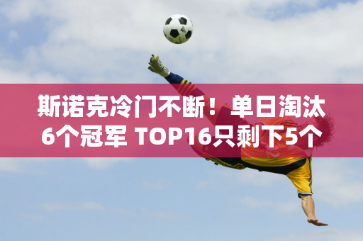 斯诺克冷门不断！单日淘汰6个冠军 TOP16只剩下5个席位 一位90后的兄弟差点被翻车！