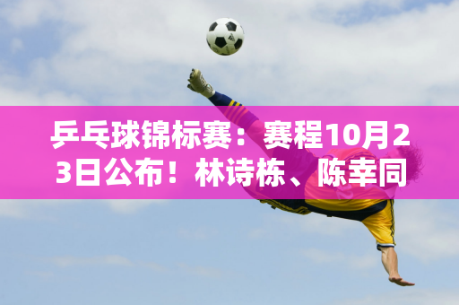 乒乓球锦标赛：赛程10月23日公布！林诗栋、陈幸同亮相 张本美等人首次亮相