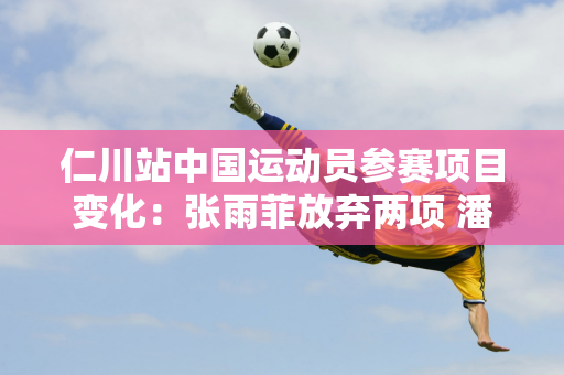 仁川站中国运动员参赛项目变化：张雨菲放弃两项 潘占乐自此增加400项