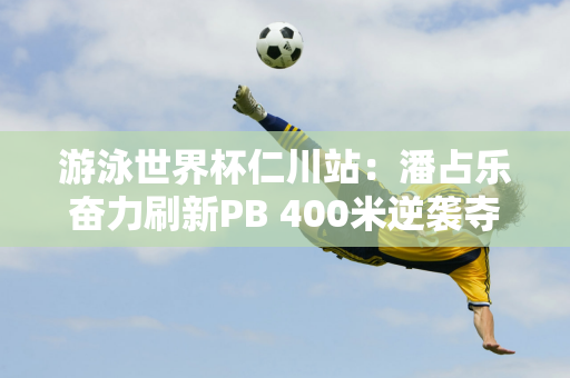 游泳世界杯仁川站：潘占乐奋力刷新PB 400米逆袭夺得金牌