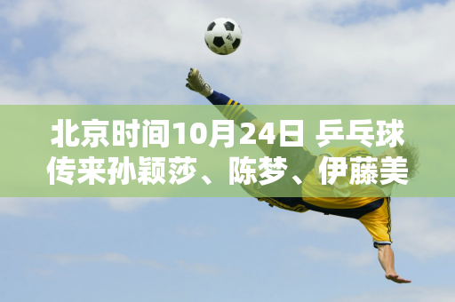 北京时间10月24日 乒乓球传来孙颖莎、陈梦、伊藤美诚等人的消息