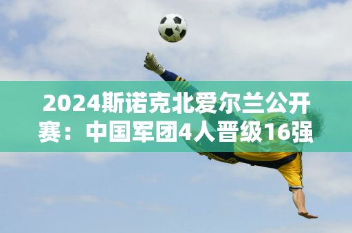 2024斯诺克北爱尔兰公开赛：中国军团4人晋级16强