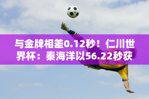 与金牌相差0.12秒！仁川世界杯：秦海洋以56.22秒获得100米第二名