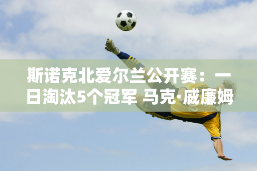 斯诺克北爱尔兰公开赛：一日淘汰5个冠军 马克·威廉姆斯和希金斯联手