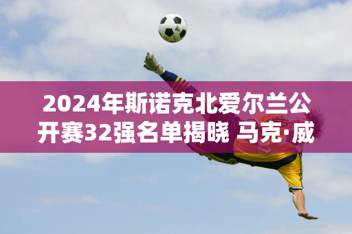 2024年斯诺克北爱尔兰公开赛32强名单揭晓 马克·威廉姆斯4-0击败克拉克