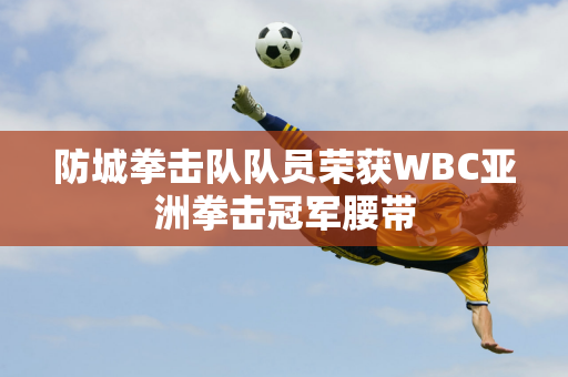 防城拳击队队员荣获WBC亚洲拳击冠军腰带