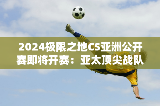 2024极限之地CS亚洲公开赛即将开赛：亚太顶尖战队齐聚 共同挑战巅峰