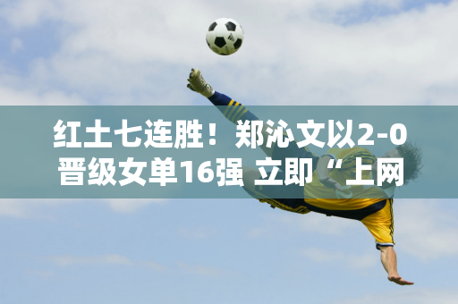 红土七连胜！郑沁文以2-0晋级女单16强 立即“上网” 王新宇输给了新晋温网冠军