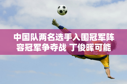 中国队两名选手入围冠军阵容冠军争夺战 丁俊晖可能需要依靠排名来晋级