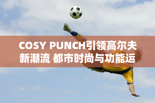 COSY PUNCH引领高尔夫新潮流 都市时尚与功能运动在新场景相遇