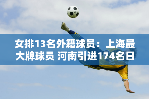 女排13名外籍球员：上海最大牌球员 河南引进174名日本球员 天津一老一少