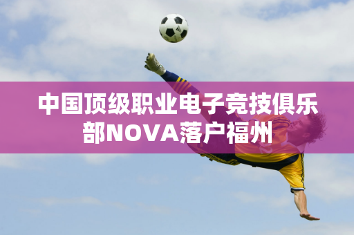 中国顶级职业电子竞技俱乐部NOVA落户福州