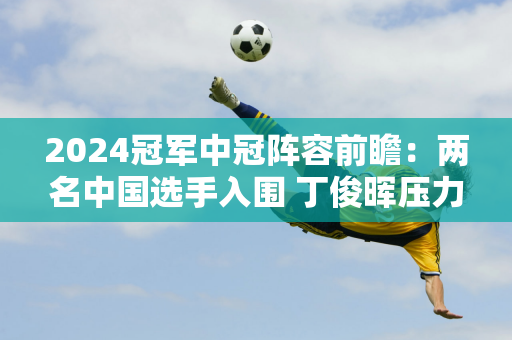 2024冠军中冠阵容前瞻：两名中国选手入围 丁俊晖压力重重