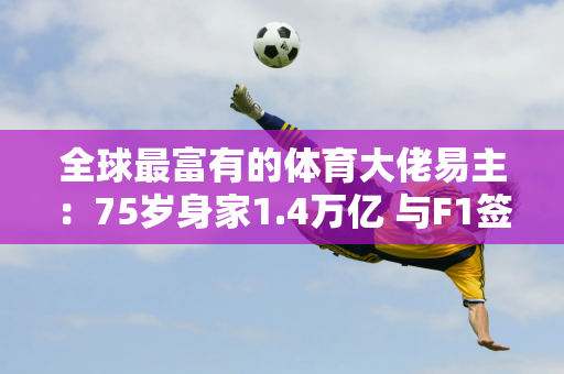 全球最富有的体育大佬易主：75岁身家1.4万亿 与F1签约十年赞助