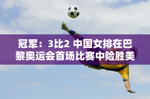 冠军：3比2 中国女排在巴黎奥运会首场比赛中险胜美国女排 结束了奥运会小组赛的4连败