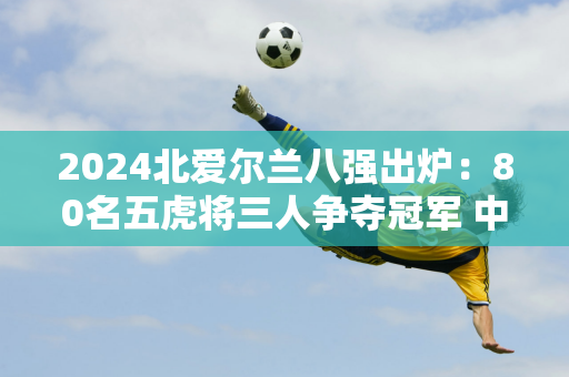 2024北爱尔兰八强出炉：80名五虎将三人争夺冠军 中国斯诺克选手仅剩一名！