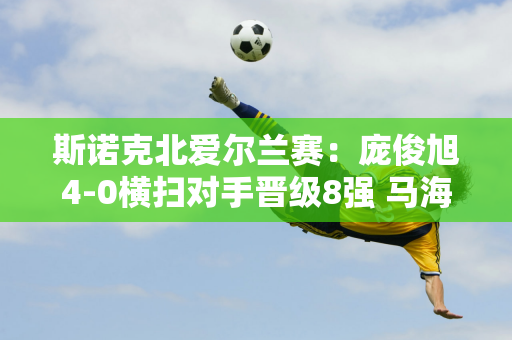 斯诺克北爱尔兰赛：庞俊旭4-0横扫对手晋级8强 马海龙险胜世界冠军马克威廉