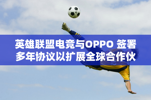 英雄联盟电竞与OPPO 签署多年协议以扩展全球合作伙伴关系