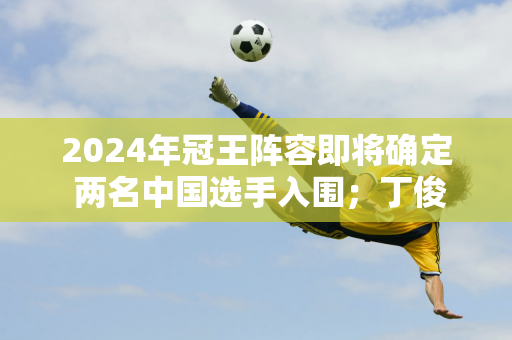 2024年冠王阵容即将确定 两名中国选手入围；丁俊晖或许需要靠排名