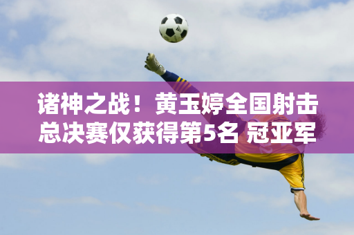 诸神之战！黄玉婷全国射击总决赛仅获得第5名 冠亚军均突破世界纪录