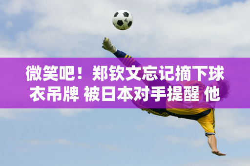 微笑吧！郑钦文忘记摘下球衣吊牌 被日本对手提醒 他拒绝了帮助 并在照片中继续大笑