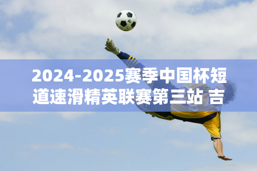 2024-2025赛季中国杯短道速滑精英联赛第三站 吉林小将获得2金1银1铜