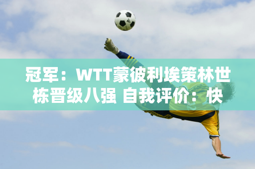 冠军：WTT蒙彼利埃策林世栋晋级八强 自我评价：快速启动、先上手