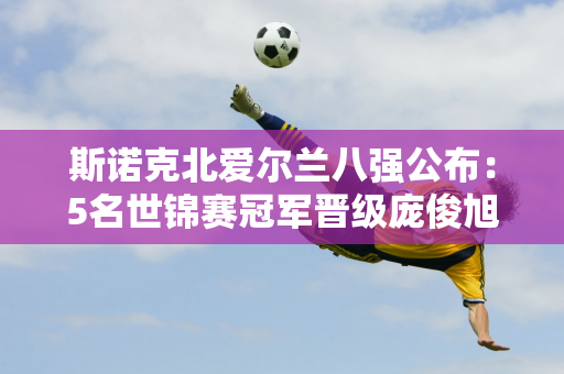 斯诺克北爱尔兰八强公布：5名世锦赛冠军晋级庞俊旭将迎战罗伯逊