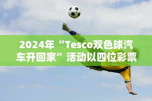 2024年“Tesco双色球汽车开回家”活动以四位彩票玩家各赢一辆汽车结束